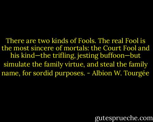 There are two kinds of Fools. The real Fool is the most sincere of mortals: the Court Fool and his kind—the trifling, jesting buffoon—but simulate the family virtue, and steal the family name, for sordid purposes. - Albion W. Tourgée