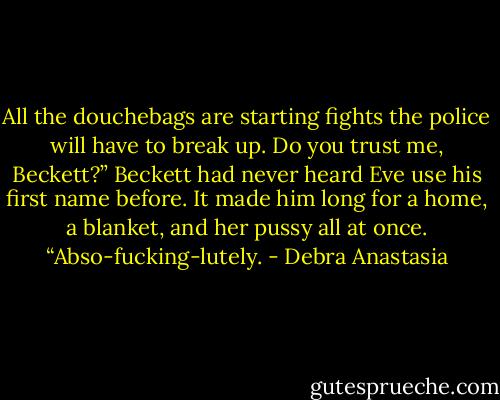 All the douchebags are starting fights the police will have to break up. Do you trust me, Beckett?”<br />Beckett had never heard Eve use his first name before. It made him long for a home, a blanket, and her pussy all at once.<br />“Abso-fucking-lutely. - Debra Anastasia