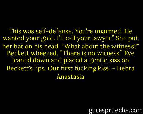 This was self-defense. You’re unarmed. He wanted your gold. I’ll call your lawyer.” She put her hat on his head.<br />“What about the witness?” Beckett wheezed.<br />“There is no witness.” Eve leaned down and placed a gentle kiss on Beckett’s lips.<br />Our first fucking kiss. - Debra Anastasia