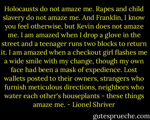 Holocausts do not amaze me. Rapes and child slavery do not amaze me. And Franklin, I know you feel otherwise, but Kevin does not amaze me. I am amazed when I drop a glove in the street and a teenager runs two blocks to return it. I am amazed when a checkout girl flashes me a wide smile with my change, though my own face had been a mask of expedience. Lost wallets posted to their owners, strangers who furnish meticulous directions, neighbors who water each other's houseplants - these things amaze me. - Lionel Shriver