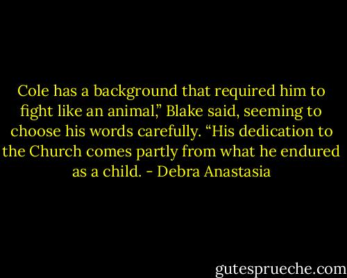 Cole has a background that required him to fight like an animal,” Blake said, seeming to choose his words carefully. “His dedication to the Church comes partly from what he endured as a child. - Debra Anastasia