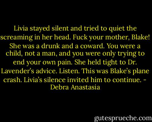 Livia stayed silent and tried to quiet the screaming in her head. Fuck your mother, Blake! She was a drunk and a coward. You were a child, not a man, and you were only trying to end your own pain. She held tight to Dr. Lavender’s advice. Listen. This was Blake’s plane crash. Livia’s silence invited him to continue. - Debra Anastasia