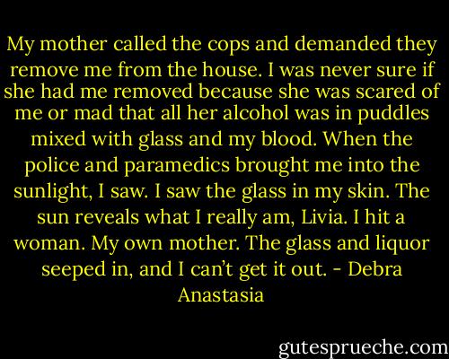 My mother called the cops and demanded they remove me from the house. I was never sure if she had me removed because she was scared of me or mad that all her alcohol was in puddles mixed with glass and my blood. When the police and paramedics brought me into the sunlight, I saw. I saw the glass in my skin. The sun reveals what I really am, Livia. I hit a woman. My own mother. The glass and liquor seeped in, and I can’t get it out. - Debra Anastasia