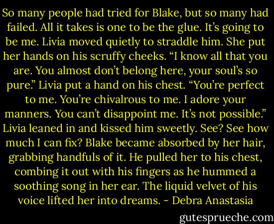 So many people had tried for Blake, but so many had failed. All it takes is one to be the glue. It’s going to be me. Livia moved quietly to straddle him. She put her hands on his scruffy cheeks. “I know all that you are. You almost don’t belong here, your soul’s so pure.” Livia put a hand on his chest. “You’re perfect to me. You’re chivalrous to me. I adore your manners. You can’t disappoint me. It’s not possible.” Livia leaned in and kissed him sweetly. See? See how much I can fix?<br />Blake became absorbed by her hair, grabbing handfuls of it. He pulled her to his chest, combing it out with his fingers as he hummed a soothing song in her ear. The liquid velvet of his voice lifted her into dreams. - Debra Anastasia