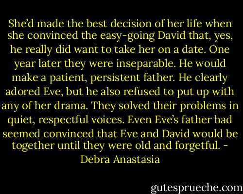 She’d made the best decision of her life when she convinced the easy-going David that, yes, he really did want to take her on a date. One year later they were inseparable.<br />He would make a patient, persistent father. He clearly adored Eve, but he also refused to put up with any of her drama. They solved their problems in quiet, respectful voices. Even Eve’s father had seemed convinced that Eve and David would be together until they were old and forgetful. - Debra Anastasia