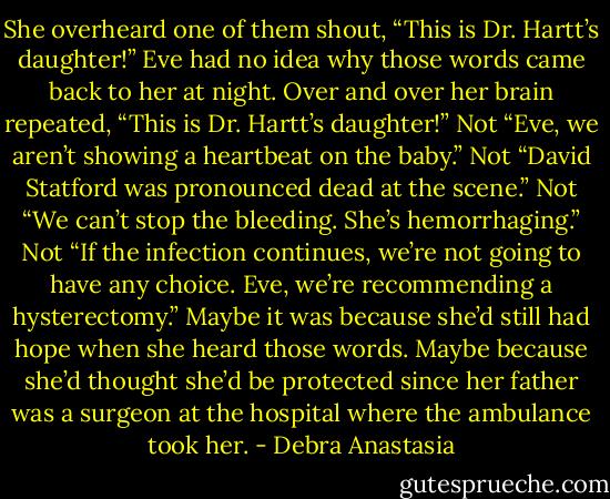 She overheard one of them shout, “This is Dr. Hartt’s daughter!”<br />Eve had no idea why those words came back to her at night. Over and over her brain repeated, “This is Dr. Hartt’s daughter!”<br />Not “Eve, we aren’t showing a heartbeat on the baby.”<br />Not “David Statford was pronounced dead at the scene.”<br />Not “We can’t stop the bleeding. She’s hemorrhaging.”<br />Not “If the infection continues, we’re not going to have any choice. Eve, we’re recommending a hysterectomy.”<br />Maybe it was because she’d still had hope when she heard those words. Maybe because she’d thought she’d be protected since her father was a surgeon at the hospital where the ambulance took her. - Debra Anastasia