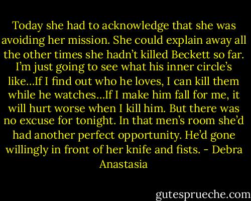 Today she had to acknowledge that she was avoiding her mission. She could explain away all the other times she hadn’t killed Beckett so far. I’m just going to see what his inner circle’s like…If I find out who he loves, I can kill them while he watches…If I make him fall for me, it will hurt worse when I kill him. But there was no excuse for tonight. In that men’s room she’d had another perfect opportunity. He’d gone willingly in front of her knife and fists. - Debra Anastasia