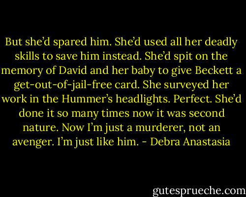 But she’d spared him. She’d used all her deadly skills to save him instead. She’d spit on the memory of David and her baby to give Beckett a get-out-of-jail-free card.<br />She surveyed her work in the Hummer’s headlights. Perfect. She’d done it so many times now it was second nature. Now I’m just a murderer, not an avenger. I’m just like him. - Debra Anastasia