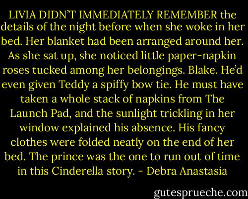 LIVIA DIDN’T IMMEDIATELY REMEMBER the details of the night before when she woke in her bed. Her blanket had been arranged around her. As she sat up, she noticed little paper-napkin roses tucked among her belongings. Blake.<br />He’d even given Teddy a spiffy bow tie. He must have taken a whole stack of napkins from The Launch Pad, and the sunlight trickling in her window explained his absence. His fancy clothes were folded neatly on the end of her bed. The prince was the one to run out of time in this Cinderella story. - Debra Anastasia