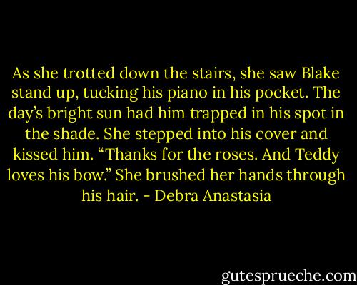As she trotted down the stairs, she saw Blake stand up, tucking his piano in his pocket. The day’s bright sun had him trapped in his spot in the shade. She stepped into his cover and kissed him.<br />“Thanks for the roses. And Teddy loves his bow.” She brushed her hands through his hair. - Debra Anastasia