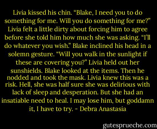Livia kissed his chin. “Blake, I need you to do something for me. Will you do something for me?” Livia felt a little dirty about forcing him to agree before she told him how much she was asking.<br />“I’ll do whatever you wish.” Blake inclined his head in a solemn gesture.<br />“Will you walk in the sunlight if these are covering you?” Livia held out her sunshields.<br />Blake looked at the items. Then he nodded and took the mask.<br />Livia knew this was a risk. Hell, she was half sure she was delirious with lack of sleep and desperation. But she had an insatiable need to heal. I may lose him, but goddamn it, I have to try. - Debra Anastasia