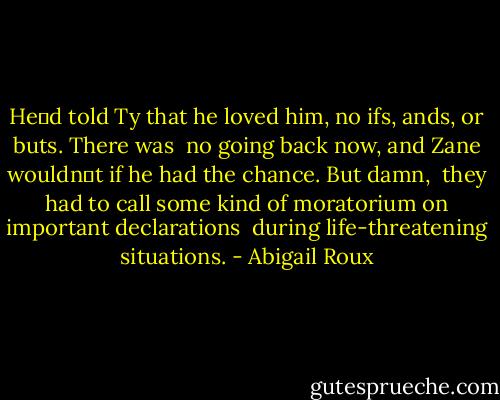 He‟d told Ty that he loved him, no ifs, ands, or buts. There was <br />no going back now, and Zane wouldn‟t if he had the chance. But damn, <br />they had to call some kind of moratorium on important declarations <br />during life-threatening situations. - Abigail Roux