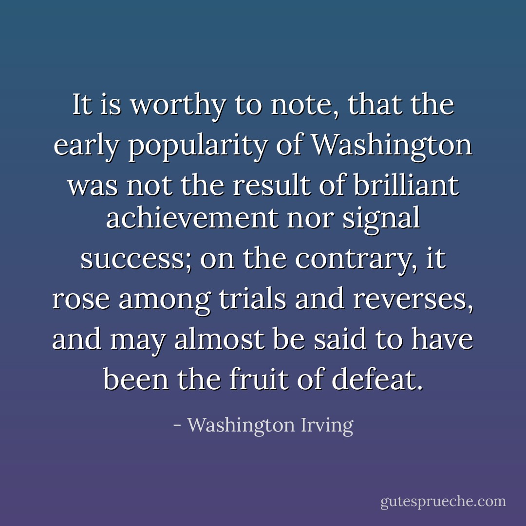 It is worthy to note, that the early popularity of Washington was not the result of brilliant achievement nor signal success; on the contrary, it rose among trials and reverses, and may almost be said to have been the fruit of defeat. - Washington Irving