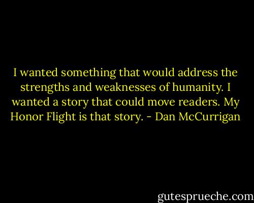 I wanted something that would address the strengths and weaknesses of humanity. I wanted a story that could move readers. My Honor Flight is that story. - Dan McCurrigan