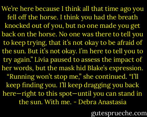 We’re here because I think all that time ago you fell off the horse. I think you had the breath knocked out of you, but no one made you get back on the horse. No one was there to tell you to keep trying, that it’s not okay to be afraid of the sun. But it’s not okay. I’m here to tell you to try again.”<br />Livia paused to assess the impact of her words, but the mask hid Blake’s expression. “Running won’t stop me,” she continued. “I’ll keep finding you. I’ll keep dragging you back here—right to this spot—until you can stand in the sun. With me. - Debra Anastasia