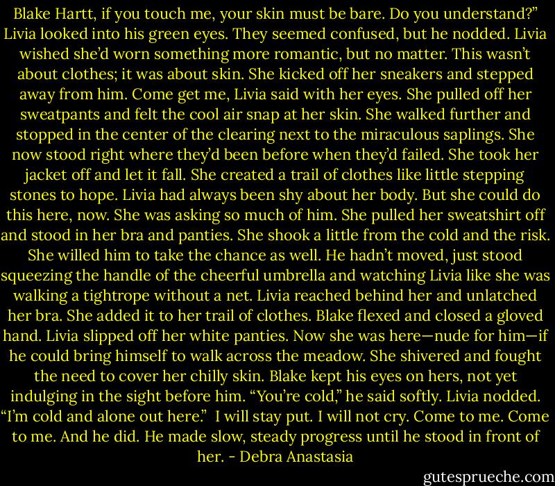 Blake Hartt, if you touch me, your skin must be bare. Do you understand?” Livia looked into his green eyes. They seemed confused, but he nodded.<br />Livia wished she’d worn something more romantic, but no matter. This wasn’t about clothes; it was about skin. She kicked off her sneakers and stepped away from him.<br />Come get me, Livia said with her eyes.<br />She pulled off her sweatpants and felt the cool air snap at her skin. She walked further and stopped in the center of the clearing next to the miraculous saplings. She now stood right where they’d been before when they’d failed.<br />She took her jacket off and let it fall. She created a trail of clothes like little stepping stones to hope. Livia had always been shy about her body. But she could do this here, now. She was asking so much of him.<br />She pulled her sweatshirt off and stood in her bra and panties. She shook a little from the cold and the risk. She willed him to take the chance as well.<br />He hadn’t moved, just stood squeezing the handle of the cheerful umbrella and watching Livia like she was walking a tightrope without a net. Livia reached behind her and unlatched her bra. She added it to her trail of clothes. Blake flexed and closed a gloved hand. Livia slipped off her white panties.<br />Now she was here—nude for him—if he could bring himself to walk across the meadow. She shivered and fought the need to cover her chilly skin. Blake kept his eyes on hers, not yet indulging in the sight before him.<br />“You’re cold,” he said softly.<br />Livia nodded. “I’m cold and alone out here.”<br /> I will stay put. I will not cry. Come to me. Come to me.<br />And he did. He made slow, steady progress until he stood in front of her. - Debra Anastasia