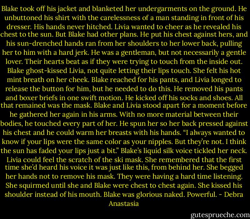 Blake took off his jacket and blanketed her undergarments on the ground. He unbuttoned his shirt with the carelessness of a man standing in front of his dresser. His hands never hitched. Livia wanted to cheer as he revealed his chest to the sun. But Blake had other plans.<br />He put his chest against hers, and his sun-drenched hands ran from her shoulders to her lower back, pulling her to him with a hard jerk. He was a gentleman, but not necessarily a gentle lover. Their hearts beat as if they were trying to touch from the inside out.<br />Blake ghost-kissed Livia, not quite letting their lips touch. She felt his hot mint breath on her cheek. Blake reached for his pants, and Livia longed to release the button for him, but he needed to do this.<br />He removed his pants and boxer briefs in one swift motion. He kicked off his socks and shoes. All that remained was the mask. Blake and Livia stood apart for a moment before he gathered her again in his arms.<br />With no more material between their bodies, he touched every part of her. He spun her so her back pressed against his chest and he could warm her breasts with his hands.<br />“I always wanted to know if your lips were the same color as your nipples. But they’re not. I think the sun has faded your lips just a bit.” Blake’s liquid silk voice tickled her neck.<br />Livia could feel the scratch of the ski mask. She remembered that the first time she’d heard his voice it was just like this, from behind her. She begged her hands not to remove his mask. They were having a hard time listening. She squirmed until she and Blake were chest to chest again. She kissed his shoulder instead of his mouth. Blake was glorious naked. Powerful. - Debra Anastasia