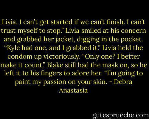 Livia, I can’t get started if we can’t finish. I can’t trust myself to stop.”<br />Livia smiled at his concern and grabbed her jacket, digging in the pocket. “Kyle had one, and I grabbed it.” Livia held the condom up victoriously.<br />“Only one? I better make it count.” Blake still had the mask on, so he left it to his fingers to adore her. “I’m going to paint my passion on your skin. - Debra Anastasia