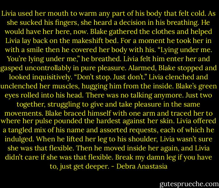 Livia used her mouth to warm any part of his body that felt cold. As she sucked his fingers, she heard a decision in his breathing. He would have her here, now. Blake gathered the clothes and helped Livia lay back on the makeshift bed. For a moment he took her in with a smile then he covered her body with his.<br />“Lying under me. You’re lying under me,” he breathed.<br />Livia felt him enter her and gasped uncontrollably in pure pleasure.<br />Alarmed, Blake stopped and looked inquisitively.<br />“Don’t stop. Just don’t.” Livia clenched and unclenched her muscles, hugging him from the inside.<br />Blake’s green eyes rolled into his head. There was no talking anymore. Just two together, struggling to give and take pleasure in the same movements.<br />Blake braced himself with one arm and traced her to where her pulse pounded the hardest against her skin. Livia offered a tangled mix of his name and assorted requests, each of which he indulged. When he lifted her leg to his shoulder, Livia wasn’t sure she was that flexible. Then he moved inside her again, and Livia didn’t care if she was that flexible. Break my damn leg if you have to, just get deeper. - Debra Anastasia