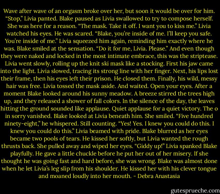Wave after wave of an orgasm broke over her, but soon it would be over for him. “Stop,” Livia panted.<br />Blake paused as Livia swallowed to try to compose herself. She was here for a reason. “The mask. Take it off. I want you to kiss me.” Livia watched his eyes. He was scared.<br />“Blake, you’re inside of me. I’ll keep you safe. You’re inside of me.” Livia squeezed him again, reminding him exactly where he was.<br />Blake smiled at the sensation. “Do it for me, Livia. Please.”<br />And even though they were naked and locked in the most intimate embrace, this was the striptease.<br />Livia went slowly, rolling up the knit ski mask like a stocking. First his jaw came into the light. Livia slowed, tracing its strong line with her finger. Next, his lips lost their frame, then his eyes left their prison. He closed them. Finally, his wild, messy hair was free. Livia tossed the mask aside. And waited.<br />Open your eyes.<br />After a moment Blake looked around his sunny meadow. A breeze stirred the trees high up, and they released a shower of fall colors. In the silence of the day, the leaves hitting the ground sounded like applause. Quiet applause for a quiet victory.<br />The o in sorry vanished.<br />Blake looked at Livia beneath him. She smiled.<br />“Five hundred ninety-eight,” he whispered.<br />Still counting. “Yes! Yes. I knew you could do this. I knew you could do this.” Livia beamed with pride.<br />Blake blurred as her eyes became two pools of tears. He kissed her softly, but Livia wanted the rough thrusts back.<br />She pulled away and wiped her eyes. “Giddy up!” Livia spanked Blake playfully.<br />He gave a little chuckle before he put her out of her misery. If she thought he was going fast and hard before, she was wrong. Blake was almost done when he let Livia’s leg slip from his shoulder. He kissed her with his clever tongue and moaned loudly into her mouth. - Debra Anastasia
