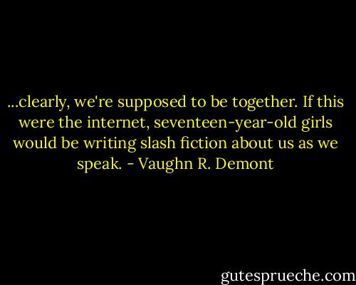 ...clearly, we're supposed to be together. If this were the internet, seventeen-year-old girls would be writing slash fiction about us as we speak. - Vaughn R. Demont