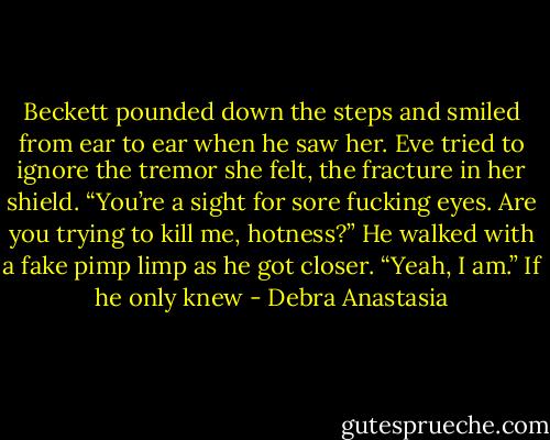 Beckett pounded down the steps and smiled from ear to ear when he saw her. Eve tried to ignore the tremor she felt, the fracture in her shield.<br />“You’re a sight for sore fucking eyes. Are you trying to kill me, hotness?” He walked with a fake pimp limp as he got closer.<br />“Yeah, I am.” If he only knew - Debra Anastasia