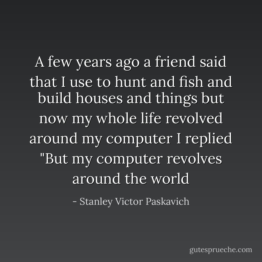 A few years ago a friend said that I use to hunt and fish and build houses and things but now my whole life revolved around my computer I replied "But my computer revolves around the world - Stanley Victor Paskavich