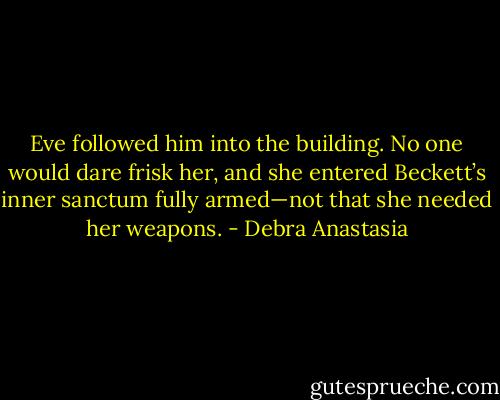Eve followed him into the building. No one would dare frisk her, and she entered Beckett’s inner sanctum fully armed—not that she needed her weapons. - Debra Anastasia