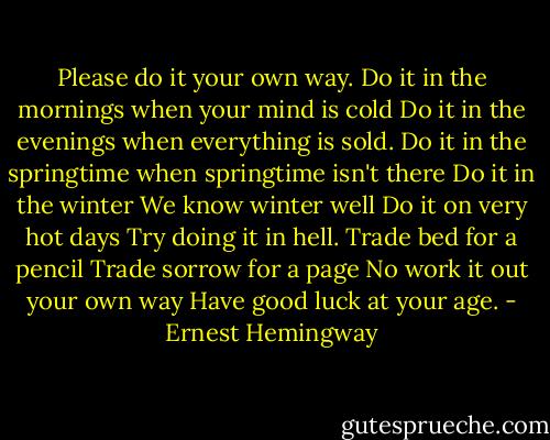 Please do it your own way.<br />Do it in the mornings when your mind is cold<br />Do it in the evenings when everything is sold.<br />Do it in the springtime when springtime isn't there<br />Do it in the winter<br />We know winter well<br />Do it on very hot days<br />Try doing it in hell.<br />Trade bed for a pencil<br />Trade sorrow for a page<br />No work it out your own way<br />Have good luck at your age. - Ernest Hemingway