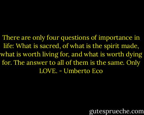 There are only four questions of importance in life: What is sacred, of what is the spirit made, what is worth living for, and what is worth dying for. The answer to all of them is the same. Only LOVE. - Umberto Eco