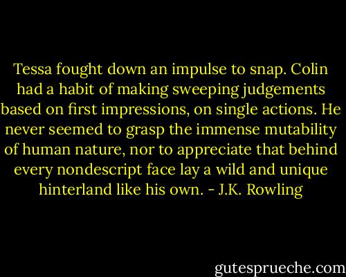 Tessa fought down an impulse to snap. Colin had a habit of making sweeping judgements based on first impressions, on single actions. He never seemed to grasp the immense mutability of human nature, nor to appreciate that behind every nondescript face lay a wild and unique hinterland like his own. - J.K. Rowling