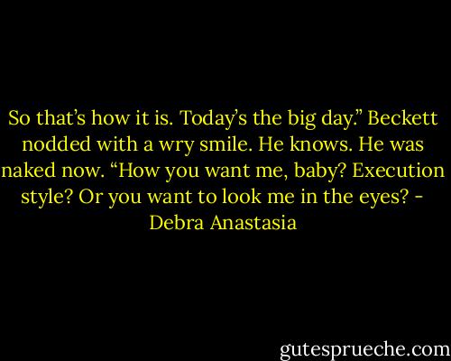 So that’s how it is. Today’s the big day.” Beckett nodded with a wry smile.<br />He knows.<br />He was naked now. “How you want me, baby? Execution style? Or you want to look me in the eyes? - Debra Anastasia