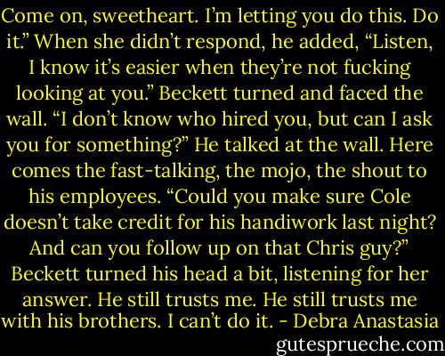 Come on, sweetheart. I’m letting you do this. Do it.” When she didn’t respond, he added, “Listen, I know it’s easier when they’re not fucking looking at you.”<br />Beckett turned and faced the wall.<br />“I don’t know who hired you, but can I ask you for something?” He talked at the wall.<br />Here comes the fast-talking, the mojo, the shout to his employees.<br />“Could you make sure Cole doesn’t take credit for his handiwork last night? And can you follow up on that Chris guy?” Beckett turned his head a bit, listening for her answer.<br />He still trusts me. He still trusts me with his brothers. I can’t do it. - Debra Anastasia