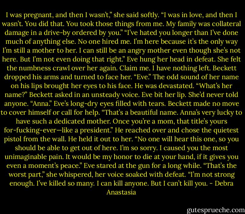 I was pregnant, and then I wasn’t,” she said softly. “I was in love, and then I wasn’t. You did that. You took those things from me. My family was collateral damage in a drive-by ordered by you.”<br />“I’ve hated you longer than I’ve done much of anything else. No one hired me. I’m here because it’s the only way I’m still a mother to her. I can still be an angry mother even though she’s not here. But I’m not even doing that right.”<br />Eve hung her head in defeat. She felt the numbness crawl over her again. Claim me. I have nothing left.<br />Beckett dropped his arms and turned to face her. “Eve.”<br />The odd sound of her name on his lips brought her eyes to his face. He was devastated.<br />“What’s her name?” Beckett asked in an unsteady voice.<br />Eve bit her lip. She’d never told anyone.<br />“Anna.” Eve’s long-dry eyes filled with tears.<br />Beckett made no move to cover himself or call for help. “That’s a beautiful name. Anna’s very lucky to have such a dedicated mother. Once you’re a mom, that title’s yours for-fucking-ever—like a president.”<br />He reached over and chose the quietest pistol from the wall. He held it out to her.<br />“No one will hear this one, so you should be able to get out of here. I’m so sorry. I caused you the most unimaginable pain. It would be my honor to die at your hand, if it gives you even a moment’s peace.”<br />Eve stared at the gun for a long while. “That’s the worst part,” she whispered, her voice soaked with defeat. “I’m not strong enough. I’ve killed so many. I can kill anyone. But I can’t kill you. - Debra Anastasia