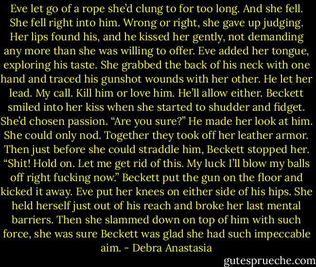 Eve let go of a rope she’d clung to for too long. And she fell. She fell right into him. Wrong or right, she gave up judging. Her lips found his, and he kissed her gently, not demanding any more than she was willing to offer.<br />Eve added her tongue, exploring his taste. She grabbed the back of his neck with one hand and traced his gunshot wounds with her other. He let her lead.<br />My call. Kill him or love him. He’ll allow either.<br />Beckett smiled into her kiss when she started to shudder and fidget. She’d chosen passion.<br />“Are you sure?” He made her look at him.<br />She could only nod. Together they took off her leather armor. Then just before she could straddle him, Beckett stopped her.<br />“Shit! Hold on. Let me get rid of this. My luck I’ll blow my balls off right fucking now.” Beckett put the gun on the floor and kicked it away.<br />Eve put her knees on either side of his hips.<br />She held herself just out of his reach and broke her last mental barriers. Then she slammed down on top of him with such force, she was sure Beckett was glad she had such impeccable aim. - Debra Anastasia