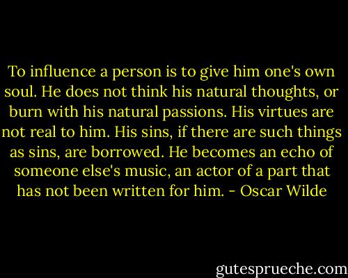 To influence a person is to give him one's own soul. He does not think his natural thoughts, or burn with his natural passions. His virtues are not real to him. His sins, if there are such things as sins, are borrowed. He becomes an echo of someone else's music, an actor of a part that has not been written for him. - Oscar Wilde