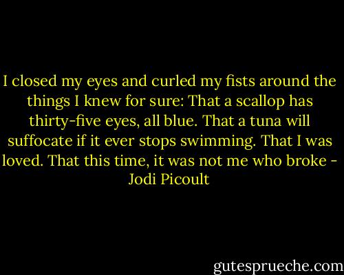 I closed my eyes and curled my fists around the things I knew for sure:<br />That a scallop has thirty-five eyes, all blue.<br />That a tuna will suffocate if it ever stops swimming.<br />That I was loved.<br />That this time, it was not me who broke - Jodi Picoult