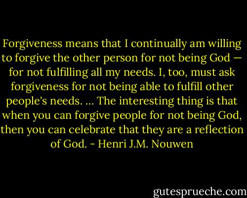 Forgiveness means that I continually am willing to forgive the other person for not being God — for not fulfilling all my needs. I, too, must ask forgiveness for not being able to fulfill other people's needs. … The interesting thing is that when you can forgive people for not being God, then you can celebrate that they are a reflection of God. - Henri J.M. Nouwen