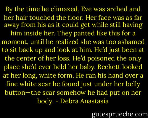 By the time he climaxed, Eve was arched and her hair touched the floor. Her face was as far away from his as it could get while still having him inside her.<br />They panted like this for a moment, until he realized she was too ashamed to sit back up and look at him. He’d just been at the center of her loss. He’d poisoned the only place she’d ever held her baby. Beckett looked at her long, white form. He ran his hand over a fine white scar he found just under her belly button—the scar somehow he had put on her body. - Debra Anastasia