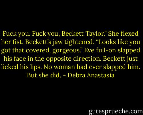 Fuck you. Fuck you, Beckett Taylor.” She flexed her fist.<br />Beckett’s jaw tightened. “Looks like you got that covered, gorgeous.”<br />Eve full-on slapped his face in the opposite direction.<br />Beckett just licked his lips. No woman had ever slapped him. But she did. - Debra Anastasia