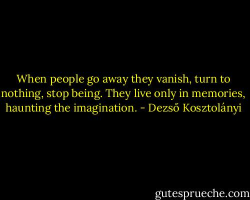 When people go away they vanish, turn to nothing, stop being. They live only in memories, haunting the imagination. - Dezső Kosztolányi