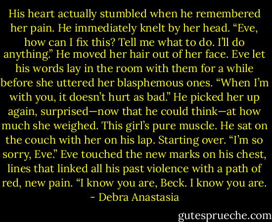 His heart actually stumbled when he remembered her pain. He immediately knelt by her head.<br />“Eve, how can I fix this? Tell me what to do. I’ll do anything.” He moved her hair out of her face.<br />Eve let his words lay in the room with them for a while before she uttered her blasphemous ones. “When I’m with you, it doesn’t hurt as bad.”<br />He picked her up again, surprised—now that he could think—at how much she weighed. This girl’s pure muscle.<br />He sat on the couch with her on his lap. Starting over. “I’m so sorry, Eve.”<br />Eve touched the new marks on his chest, lines that linked all his past violence with a path of red, new pain. “I know you are, Beck. I know you are. - Debra Anastasia