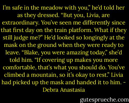 I’m safe in the meadow with you,” he’d told her as they dressed. “But you, Livia, are extraordinary. You’ve seen me differently since that first day on the train platform. What if they still judge me?” He’d looked so longingly at the mask on the ground when they were ready to leave.<br />“Blake, you were amazing today,” she’d told him. “If covering up makes you more comfortable, that’s what you should do. You’ve climbed a mountain, so it’s okay to rest.” Livia had picked up the mask and handed it to him. - Debra Anastasia
