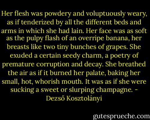 Her flesh was powdery and voluptuously weary, as if tenderized by all the different beds and arms in which she had lain. Her face was as soft as the pulpy flash of an overripe banana, her breasts like two tiny bunches of grapes. She exuded a certain seedy charm, a poetry of premature corruption and decay. She breathed the air as if it burned her palate, baking her small, hot, whorish mouth. It was as if she were sucking a sweet or slurping champagne. - Dezső Kosztolányi