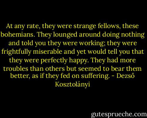 At any rate, they were strange fellows, these bohemians. They lounged around doing nothing and told you they were working; they were frightfully miserable and yet would tell you that they were perfectly happy. They had more troubles than others but seemed to bear them better, as if they fed on suffering. - Dezső Kosztolányi