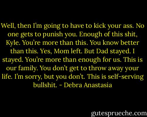 Well, then I’m going to have to kick your ass. No one gets to punish you. Enough of this shit, Kyle. You’re more than this. You know better than this. Yes, Mom left. But Dad stayed. I stayed. You’re more than enough for us. This is our family. You don’t get to throw away your life. I’m sorry, but you don’t. This is self-serving bullshit. - Debra Anastasia