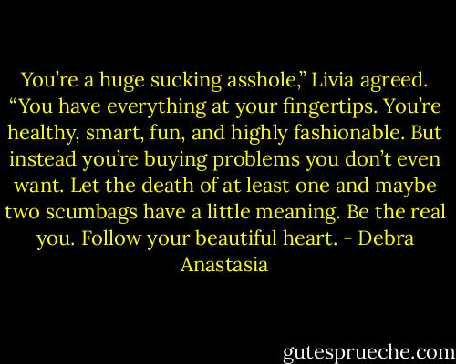 You’re a huge sucking asshole,” Livia agreed. “You have everything at your fingertips. You’re healthy, smart, fun, and highly fashionable. But instead you’re buying problems you don’t even want. Let the death of at least one and maybe two scumbags have a little meaning. Be the real you. Follow your beautiful heart. - Debra Anastasia