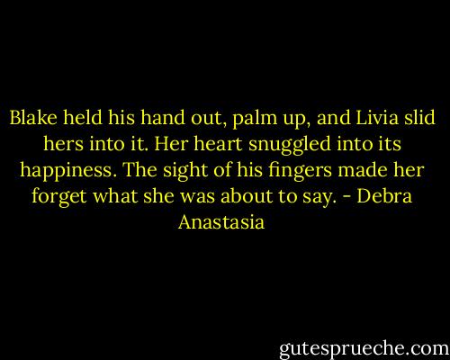 Blake held his hand out, palm up, and Livia slid hers into it. Her heart snuggled into its happiness. The sight of his fingers made her forget what she was about to say. - Debra Anastasia
