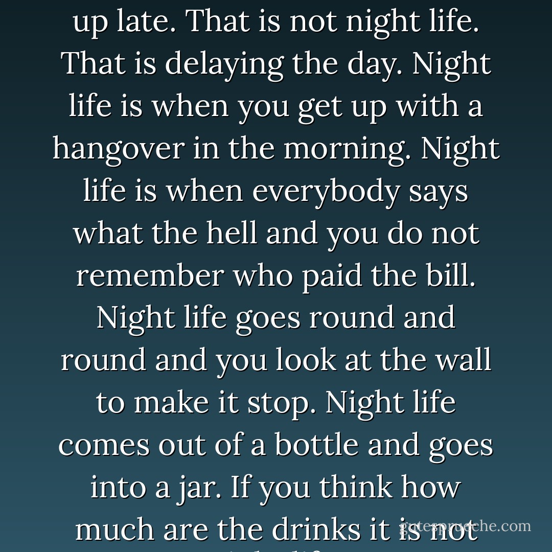 There is no night life in Spain. They stay up late but they get up late. That is not night life. That is delaying the day. Night life is when you get up with a hangover in the morning. Night life is when everybody says what the hell and you do not remember who paid the bill. Night life goes round and round and you look at the wall to make it stop. Night life comes out of a bottle and goes into a jar. If you think how much are the drinks it is not night life. - Ernest Hemingway