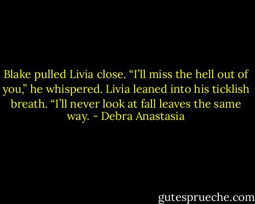 Blake pulled Livia close. “I’ll miss the hell out of you,” he whispered.<br />Livia leaned into his ticklish breath. “I’ll never look at fall leaves the same way. - Debra Anastasia